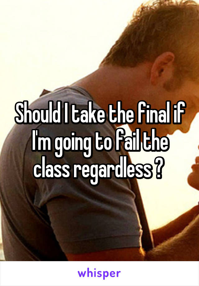 Should I take the final if I'm going to fail the class regardless ? 