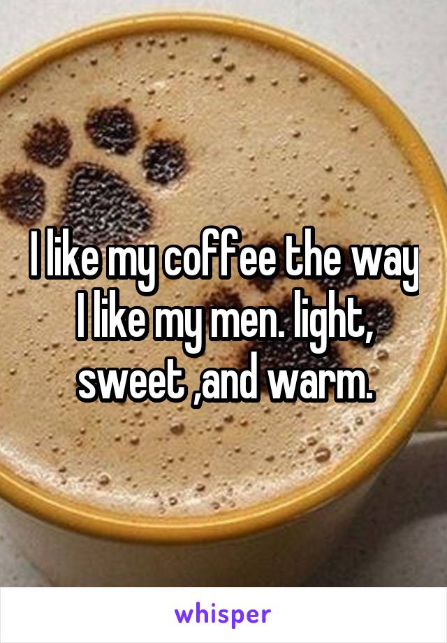I like my coffee the way I like my men. light, sweet ,and warm.
