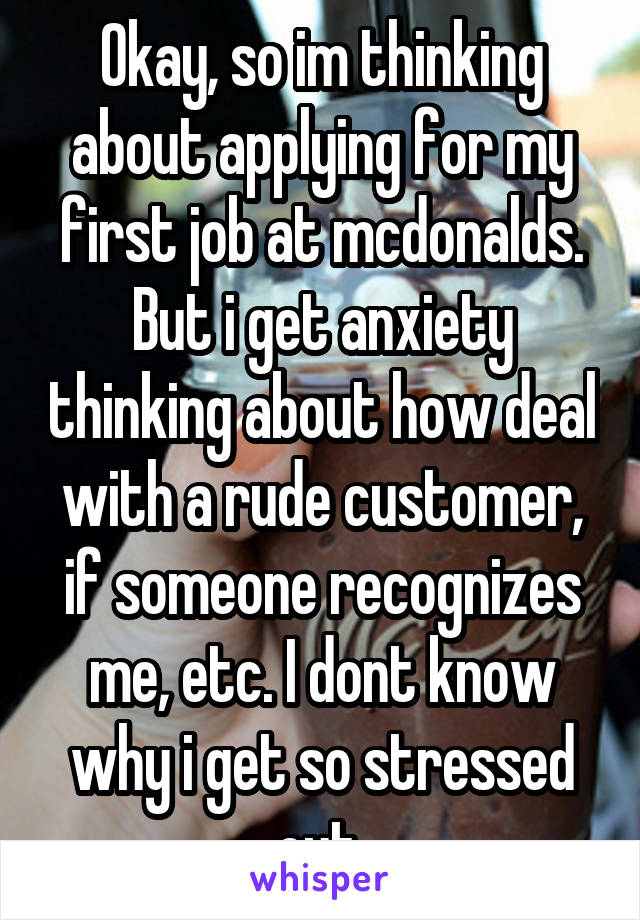 Okay, so im thinking about applying for my first job at mcdonalds. But i get anxiety thinking about how deal with a rude customer, if someone recognizes me, etc. I dont know why i get so stressed out.