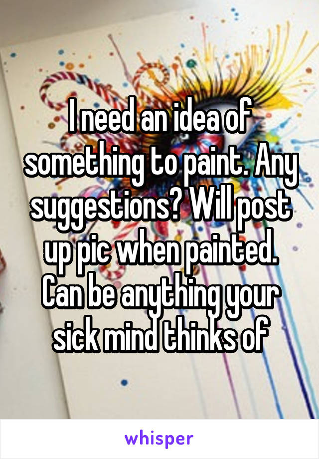 I need an idea of something to paint. Any suggestions? Will post up pic when painted. Can be anything your sick mind thinks of