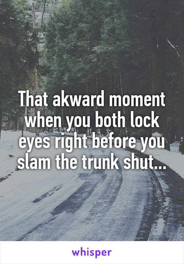 That akward moment when you both lock eyes right before you slam the trunk shut...