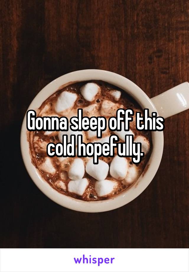 Gonna sleep off this cold hopefully.