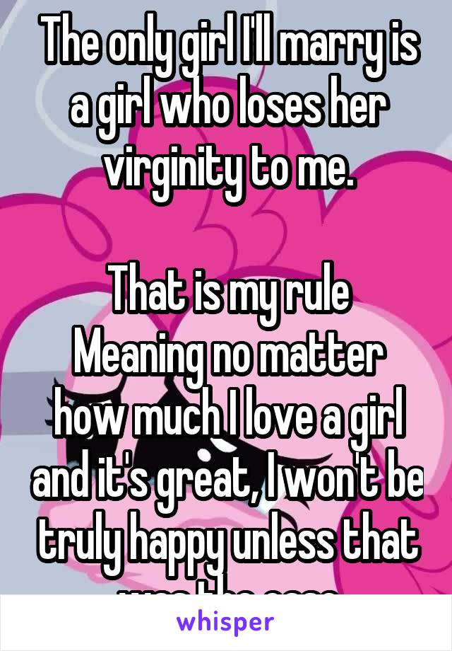 The only girl I'll marry is a girl who loses her virginity to me.

That is my rule
Meaning no matter how much I love a girl and it's great, I won't be truly happy unless that was the case