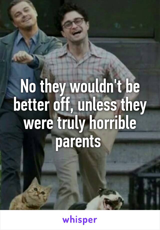 No they wouldn't be better off, unless they were truly horrible parents 