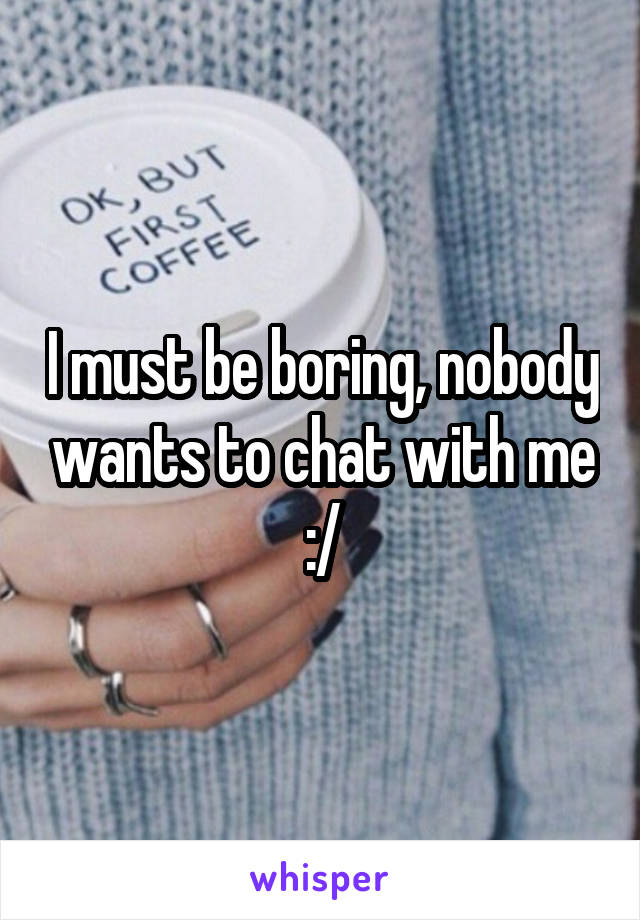 I must be boring, nobody wants to chat with me :/