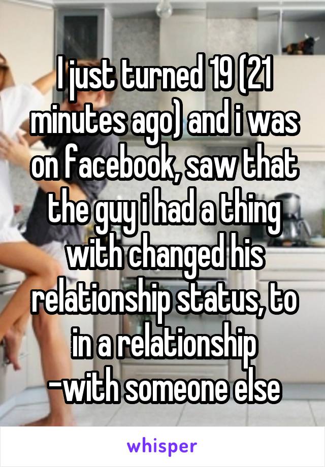 I just turned 19 (21 minutes ago) and i was on facebook, saw that the guy i had a thing with changed his relationship status, to in a relationship
-with someone else