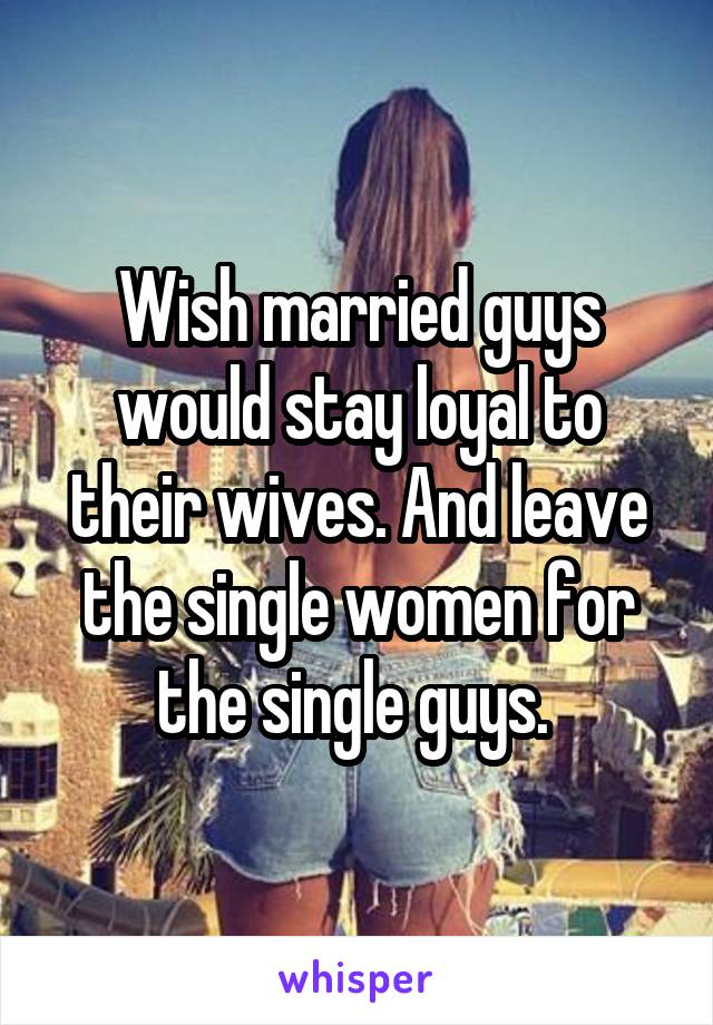 Wish married guys would stay loyal to their wives. And leave the single women for the single guys. 