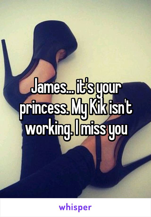 James... it's your princess. My Kik isn't working. I miss you
