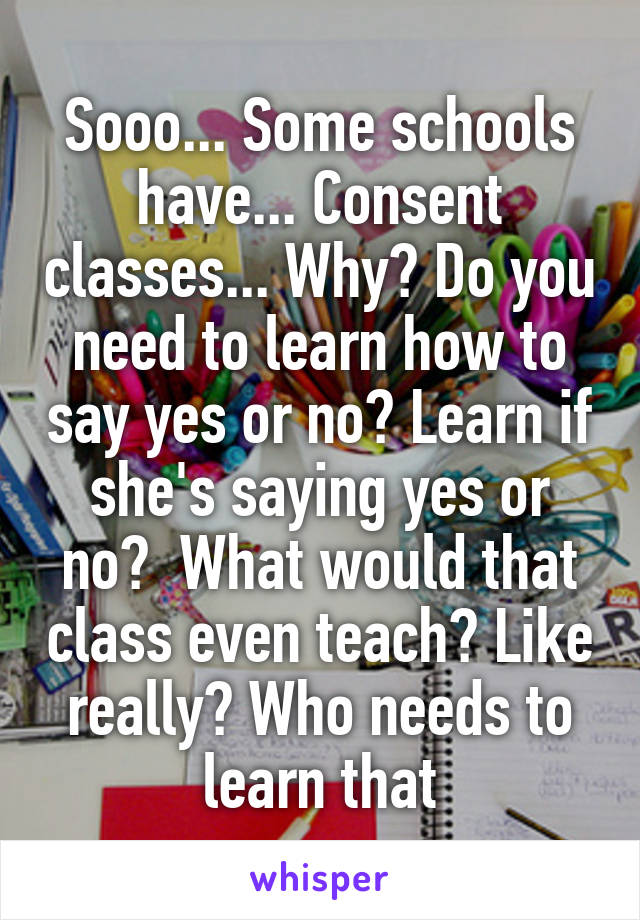 Sooo... Some schools have... Consent classes... Why? Do you need to learn how to say yes or no? Learn if she's saying yes or no?  What would that class even teach? Like really? Who needs to learn that