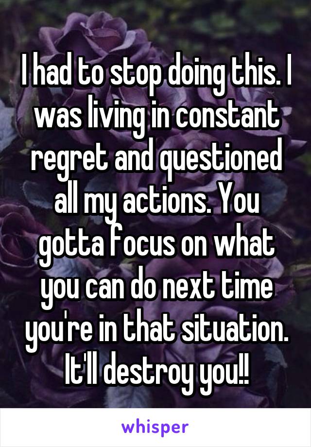 I had to stop doing this. I was living in constant regret and questioned all my actions. You gotta focus on what you can do next time you're in that situation. It'll destroy you!!