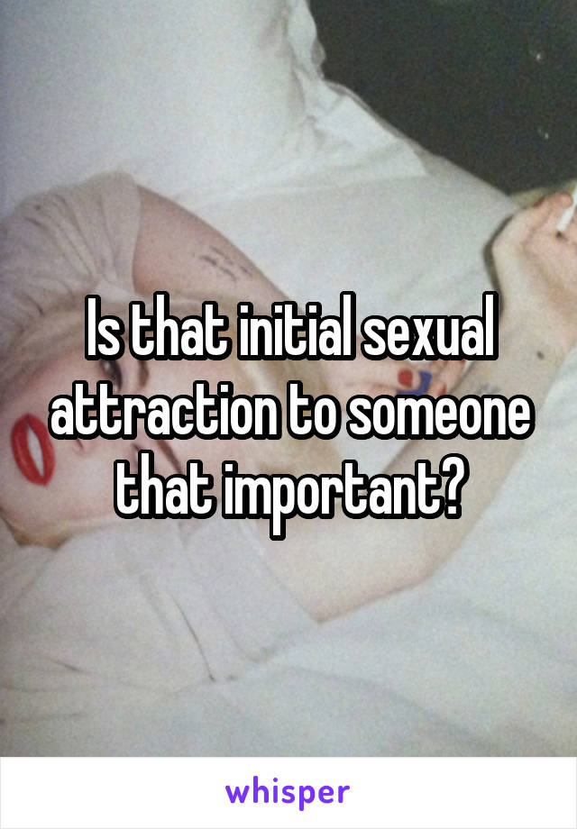 Is that initial sexual attraction to someone that important?
