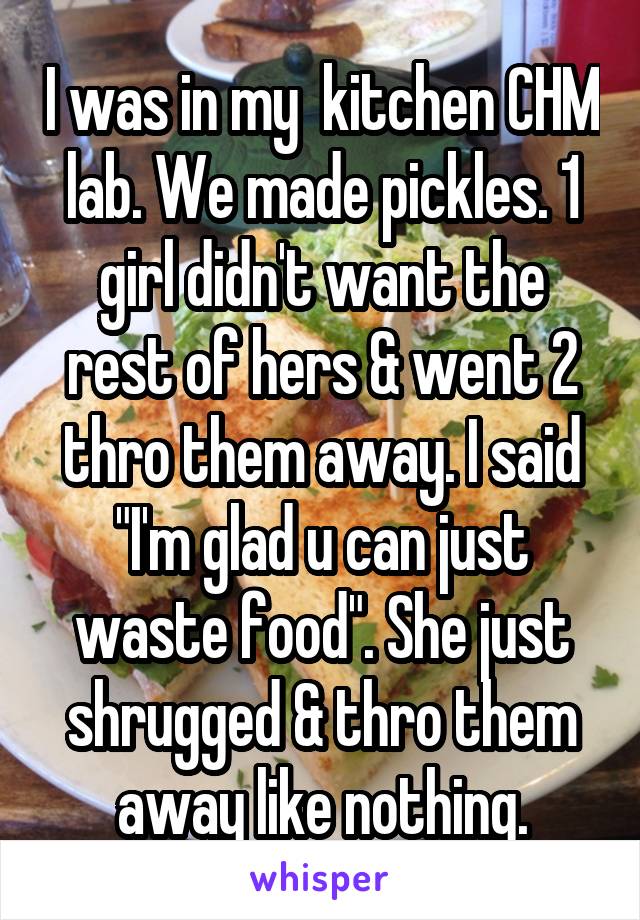 I was in my  kitchen CHM lab. We made pickles. 1 girl didn't want the rest of hers & went 2 thro them away. I said "I'm glad u can just waste food". She just shrugged & thro them away like nothing.