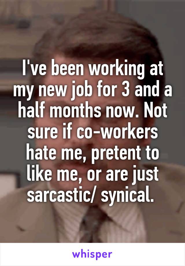 I've been working at my new job for 3 and a half months now. Not sure if co-workers hate me, pretent to like me, or are just sarcastic/ synical. 