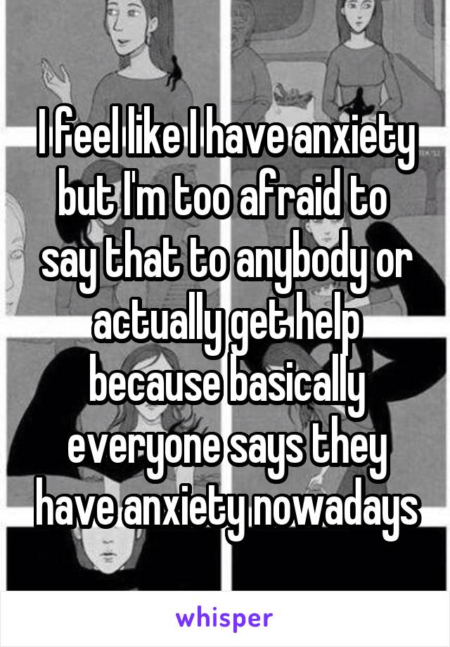 I feel like I have anxiety but I'm too afraid to  say that to anybody or actually get help because basically everyone says they have anxiety nowadays