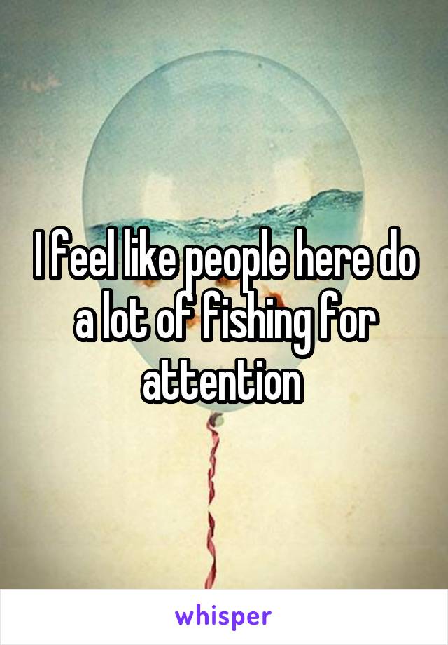 I feel like people here do a lot of fishing for attention 