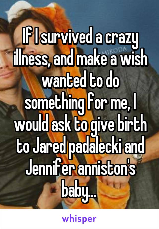 If I survived a crazy illness, and make a wish wanted to do something for me, I would ask to give birth to Jared padalecki and Jennifer anniston's baby... 