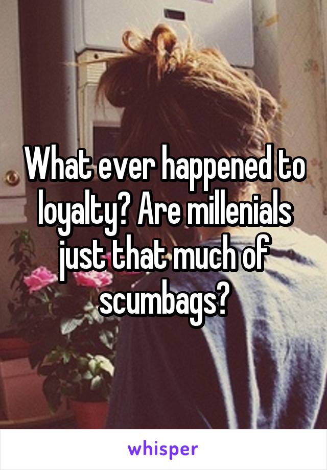 What ever happened to loyalty? Are millenials just that much of scumbags?