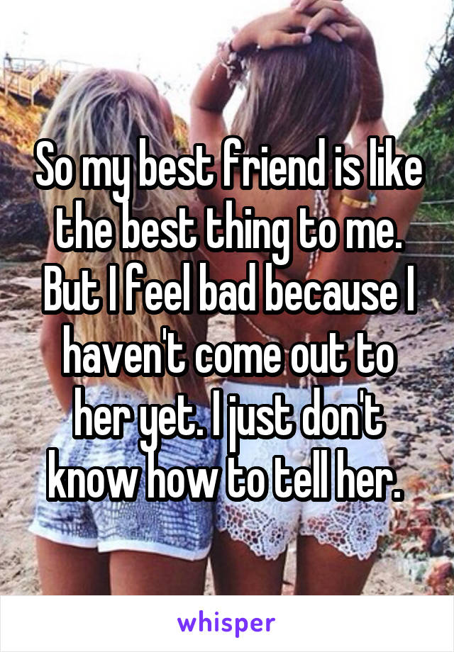 So my best friend is like the best thing to me. But I feel bad because I haven't come out to her yet. I just don't know how to tell her. 