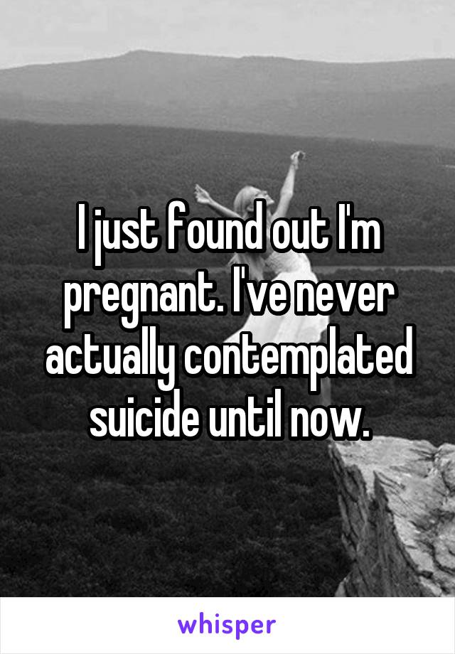I just found out I'm pregnant. I've never actually contemplated suicide until now.