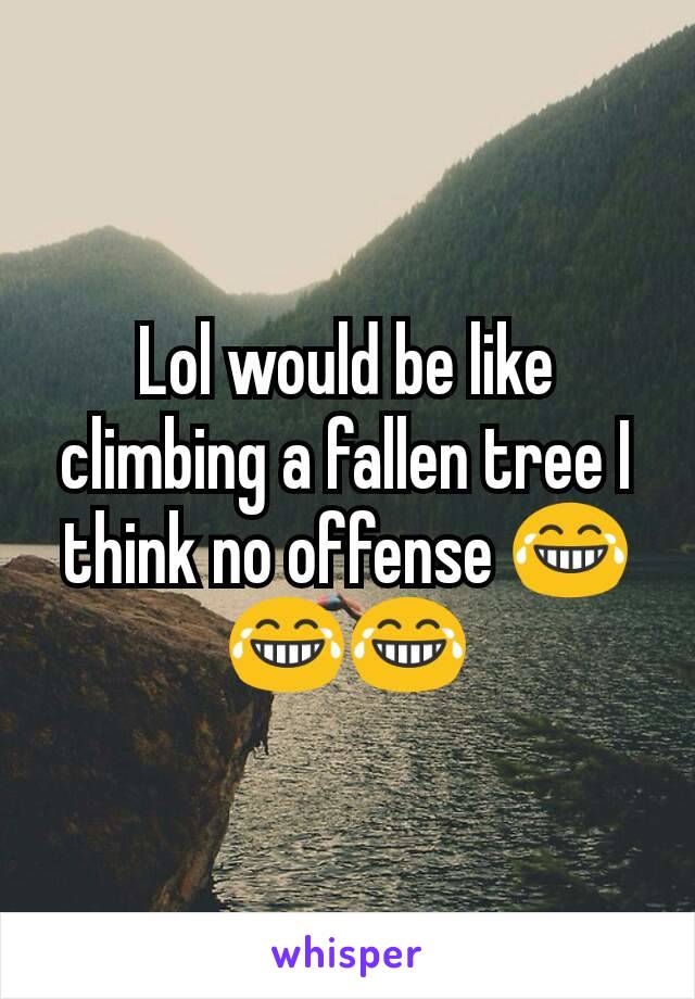 Lol would be like climbing a fallen tree I think no offense 😂😂😂