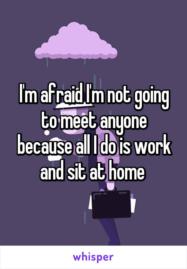 I'm afraid I'm not going to meet anyone because all I do is work and sit at home 