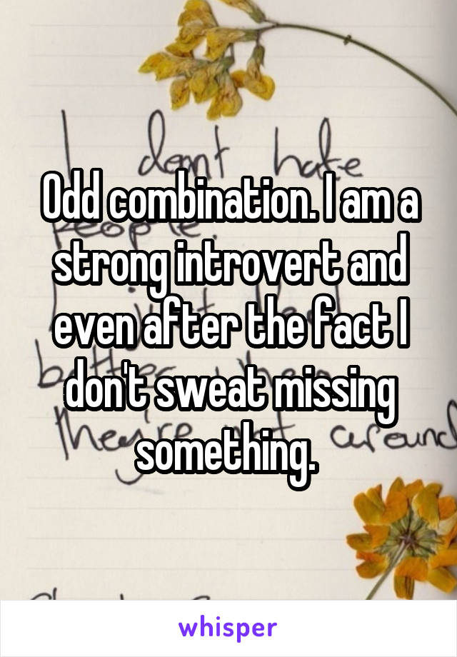Odd combination. I am a strong introvert and even after the fact I don't sweat missing something. 