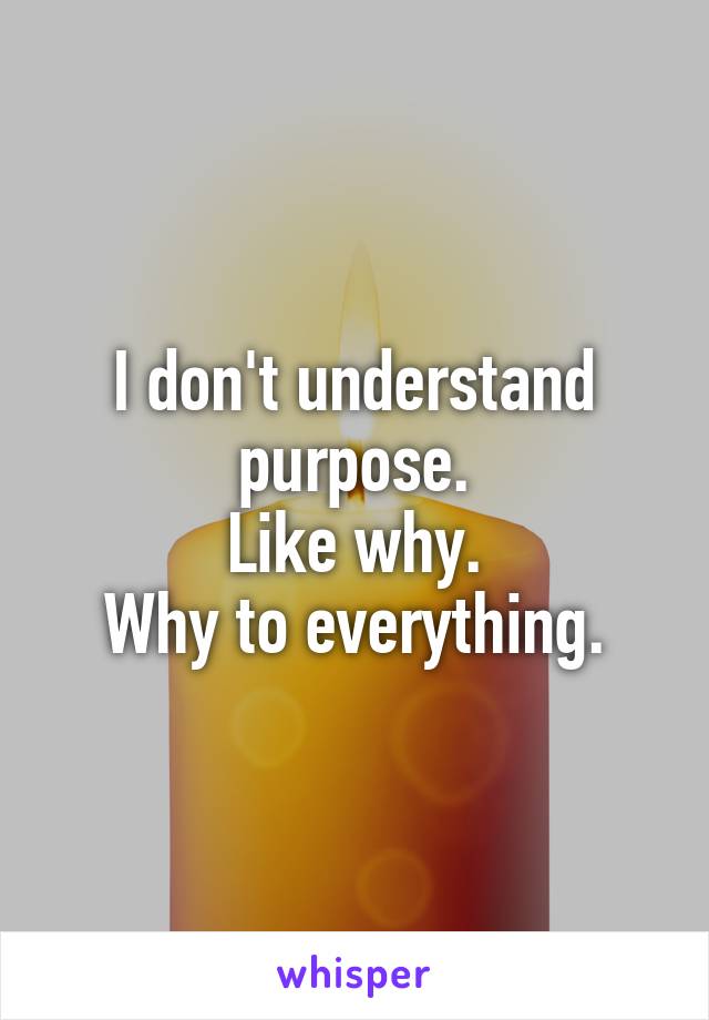 I don't understand purpose.
Like why.
Why to everything.