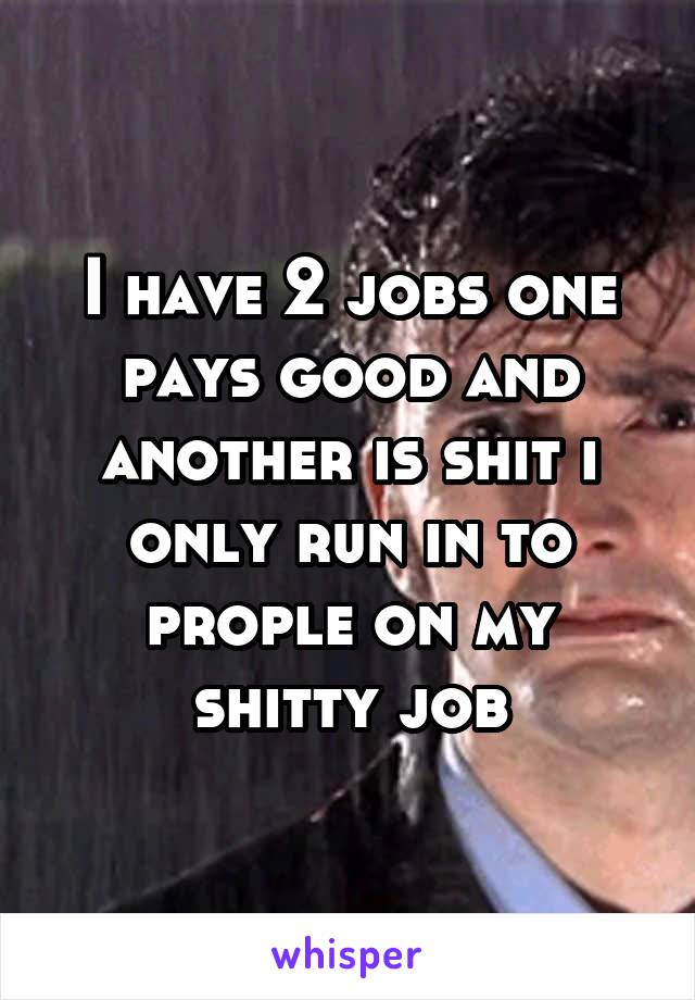 I have 2 jobs one pays good and another is shit i only run in to prople on my shitty job