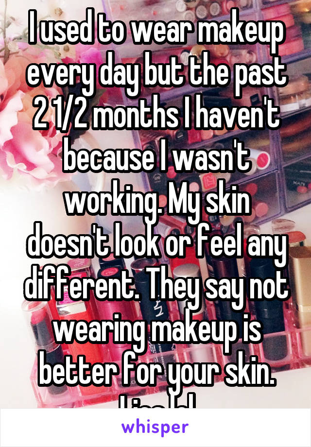 I used to wear makeup every day but the past 2 1/2 months I haven't because I wasn't working. My skin doesn't look or feel any different. They say not wearing makeup is better for your skin. Lies lol