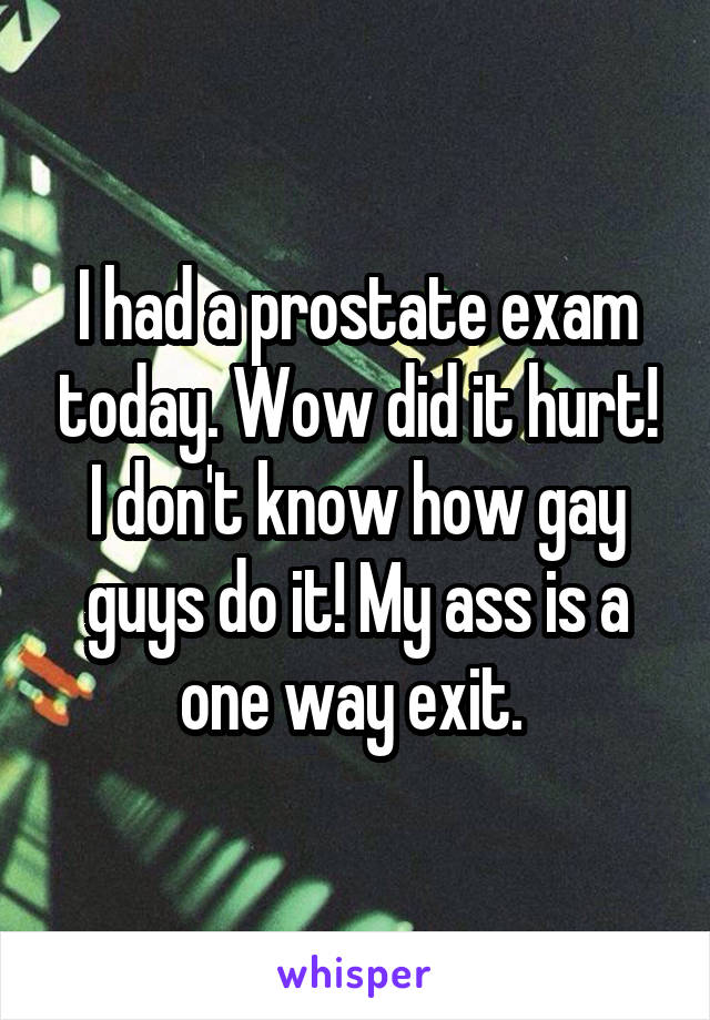I had a prostate exam today. Wow did it hurt! I don't know how gay guys do it! My ass is a one way exit. 