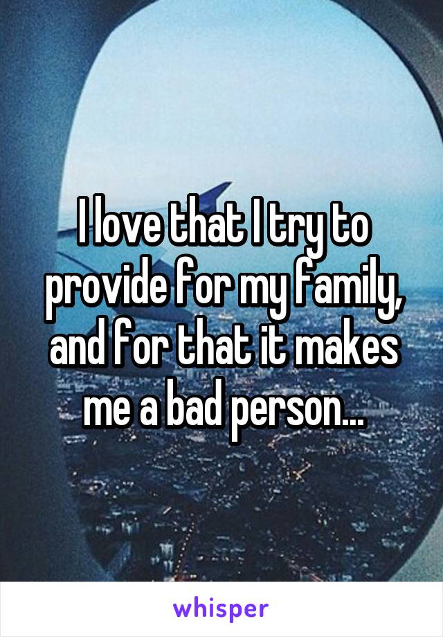 I love that I try to provide for my family, and for that it makes me a bad person...