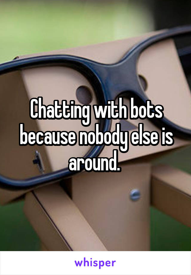 Chatting with bots because nobody else is around. 