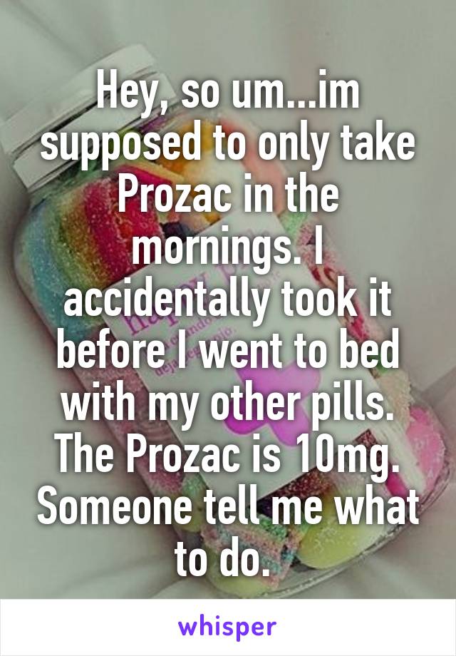 Hey, so um...im supposed to only take Prozac in the mornings. I accidentally took it before I went to bed with my other pills. The Prozac is 10mg. Someone tell me what to do. 