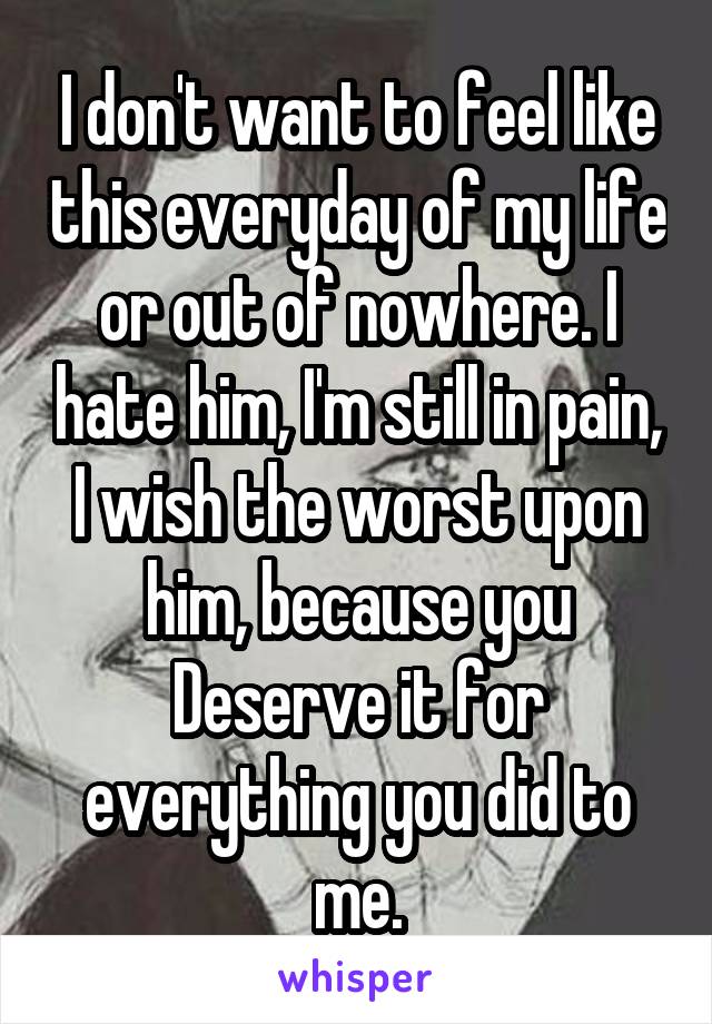 I don't want to feel like this everyday of my life or out of nowhere. I hate him, I'm still in pain, I wish the worst upon him, because you Deserve it for everything you did to me.