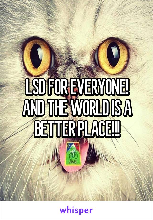 LSD FOR EVERYONE!
AND THE WORLD IS A BETTER PLACE!!!