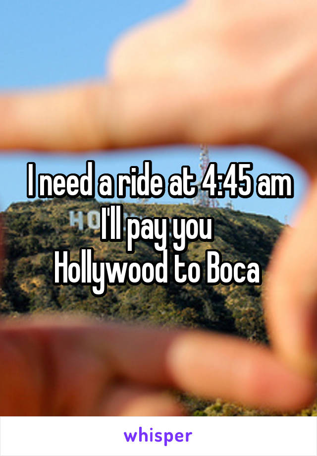 I need a ride at 4:45 am I'll pay you 
Hollywood to Boca 