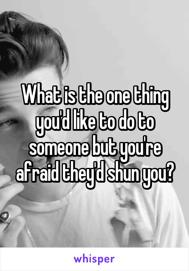 What is the one thing you'd like to do to someone but you're afraid they'd shun you?