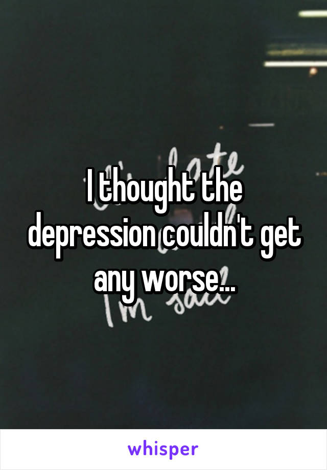 I thought the depression couldn't get any worse...
