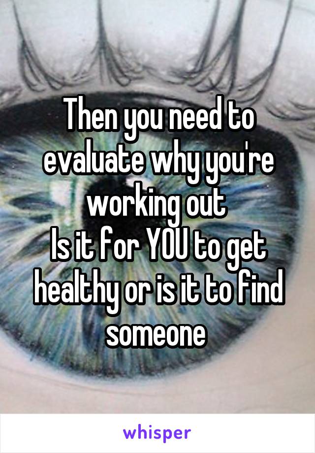 Then you need to evaluate why you're working out 
Is it for YOU to get healthy or is it to find someone 