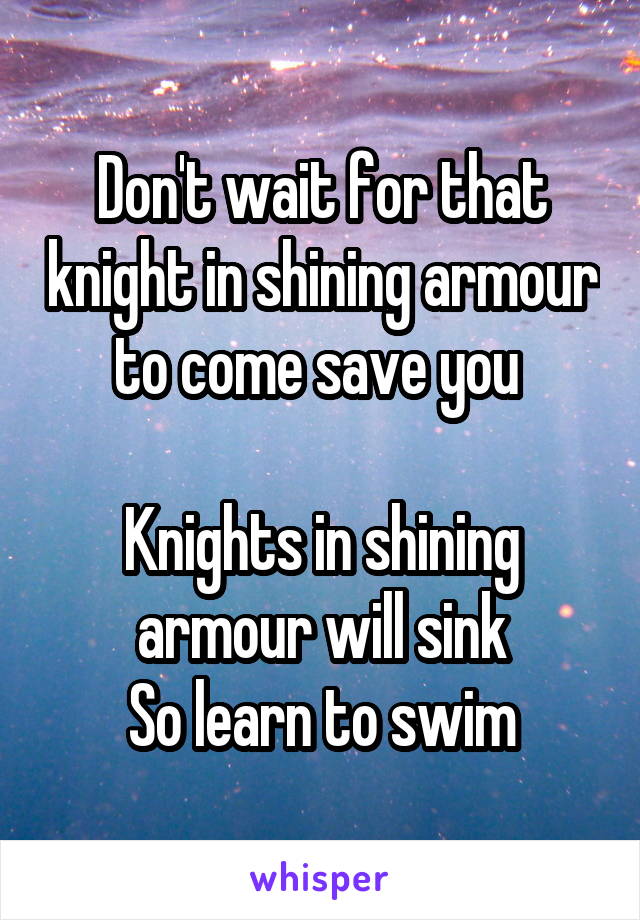 Don't wait for that knight in shining armour to come save you 

Knights in shining armour will sink
So learn to swim