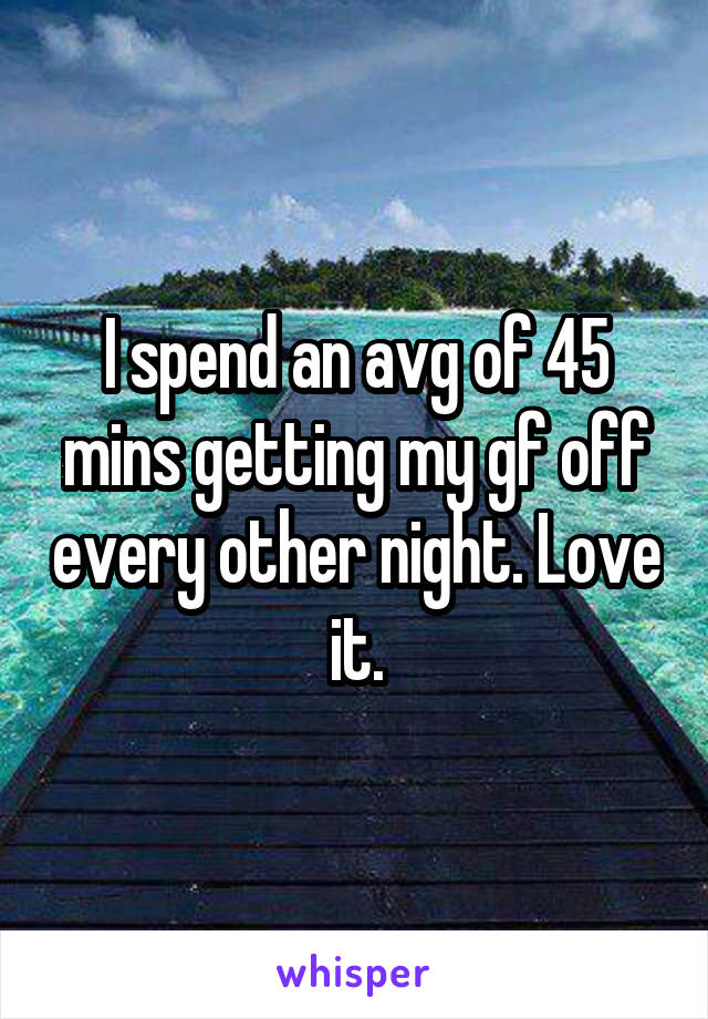 I spend an avg of 45 mins getting my gf off every other night. Love it.