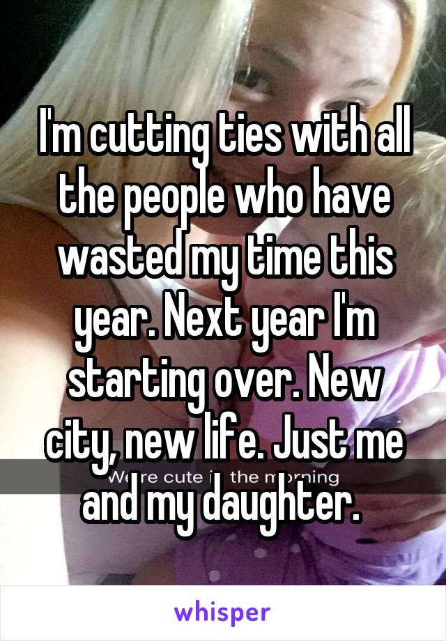 I'm cutting ties with all the people who have wasted my time this year. Next year I'm starting over. New city, new life. Just me and my daughter. 