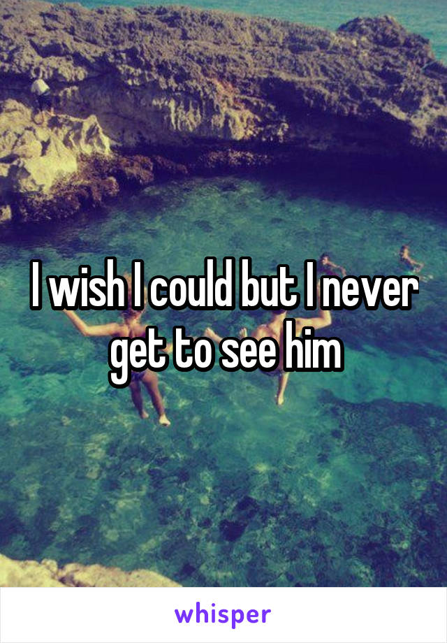 I wish I could but I never get to see him