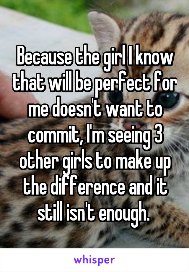 Because the girl I know that will be perfect for me doesn't want to commit, I'm seeing 3 other girls to make up the difference and it still isn't enough. 