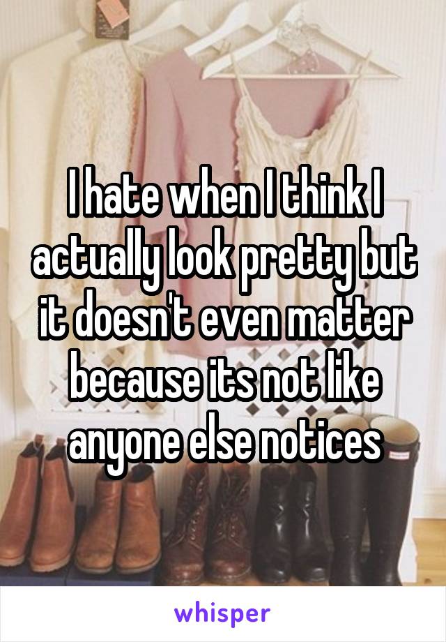 I hate when I think I actually look pretty but it doesn't even matter because its not like anyone else notices