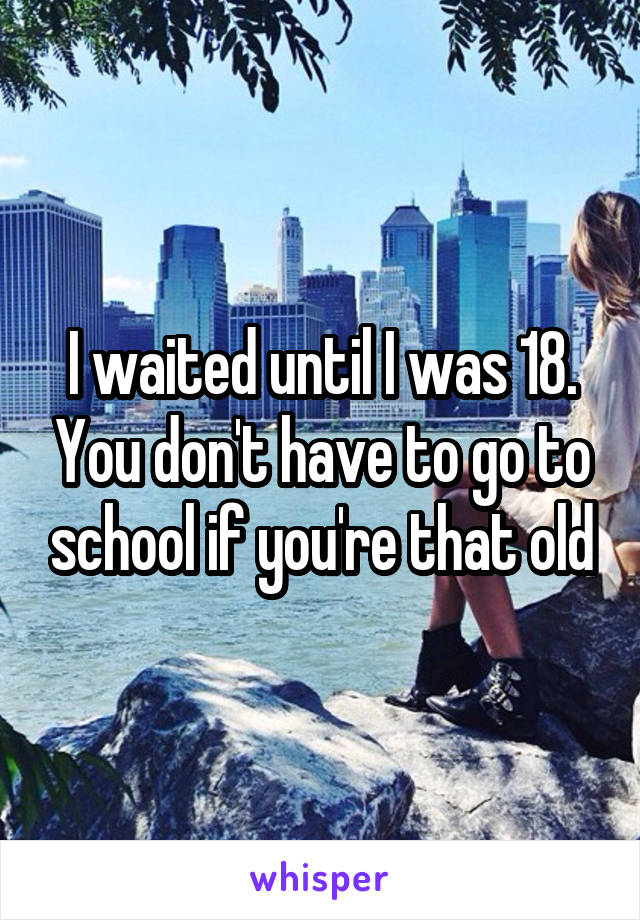 I waited until I was 18. You don't have to go to school if you're that old