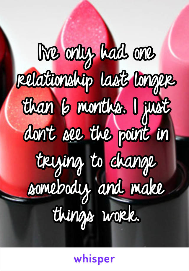 I've only had one relationship last longer than 6 months. I just don't see the point in trying to change somebody and make things work.
