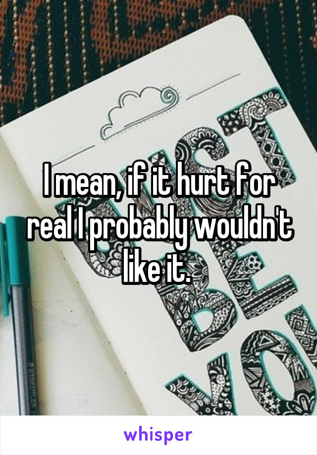 I mean, if it hurt for real I probably wouldn't like it. 