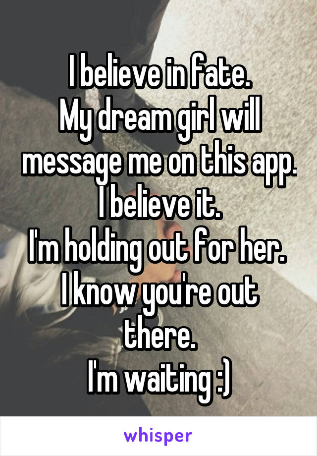 I believe in fate.
My dream girl will message me on this app. I believe it.
I'm holding out for her. 
I know you're out there.
I'm waiting :)