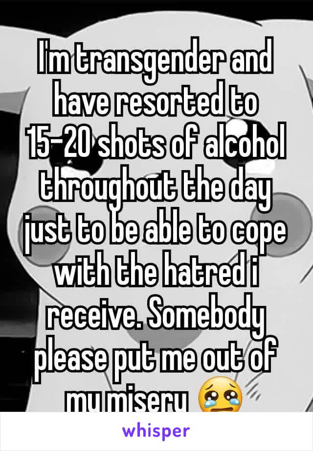 I'm transgender and have resorted to 15-20 shots of alcohol throughout the day just to be able to cope with the hatred i receive. Somebody please put me out of my misery 😢